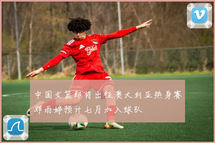 中国女篮即将出征澳大利亚热身赛邓雨婷预计七月加入球队