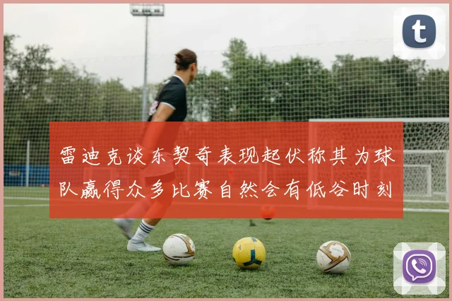 雷迪克谈东契奇表现起伏称其为球队赢得众多比赛自然会有低谷时刻