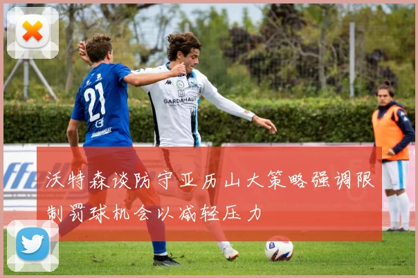 沃特森谈防守亚历山大策略强调限制罚球机会以减轻压力