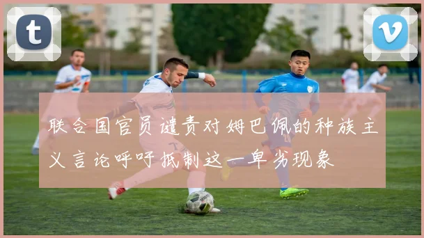 联合国官员谴责对姆巴佩的种族主义言论呼吁抵制这一卑劣现象