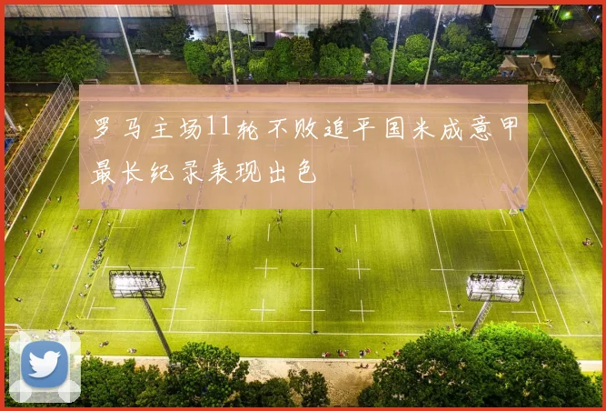 罗马主场11轮不败追平国米成意甲最长纪录表现出色
