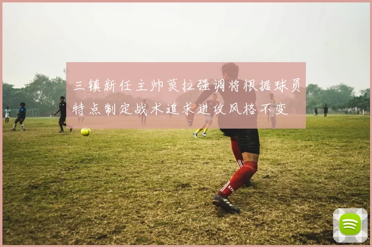 三镇新任主帅莫拉强调将根据球员特点制定战术追求进攻风格不变