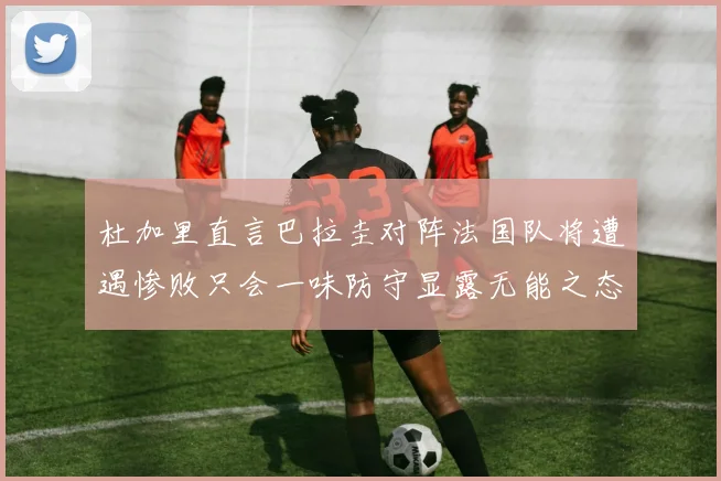 杜加里直言巴拉圭对阵法国队将遭遇惨败只会一味防守显露无能之态