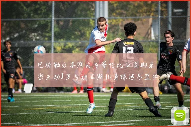 巴特勒分享照片与哥伦比亚国脚亲密互动J罗与迪亚斯化身球迷尽显热情
