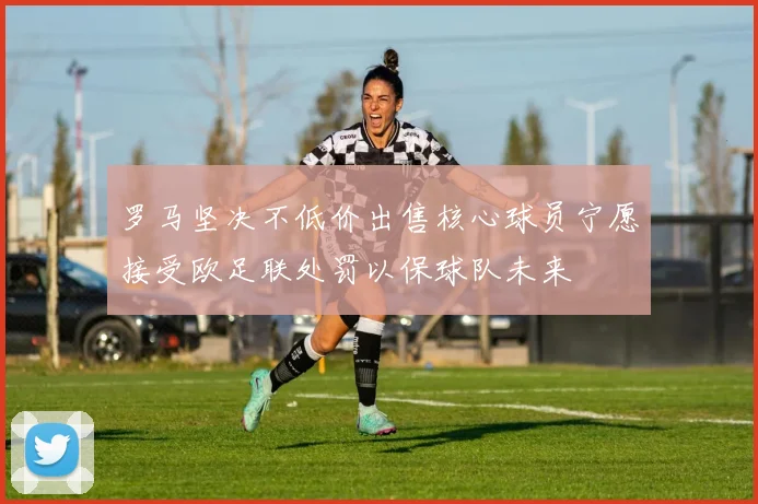 罗马坚决不低价出售核心球员宁愿接受欧足联处罚以保球队未来