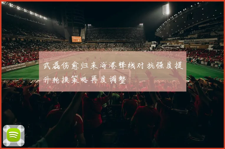 武磊伤愈归来海港锋线对抗强度提升轮换策略再度调整
