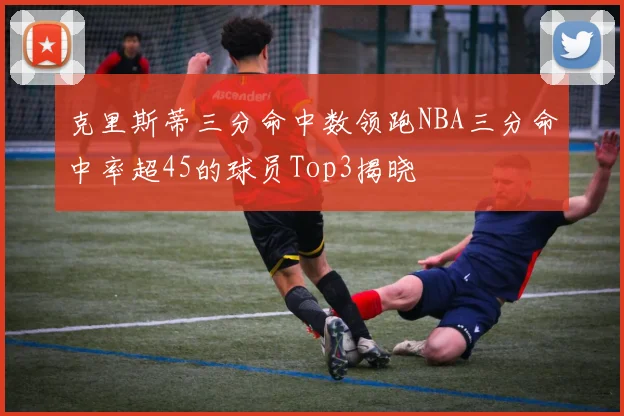 克里斯蒂三分命中数领跑NBA三分命中率超45的球员Top3揭晓