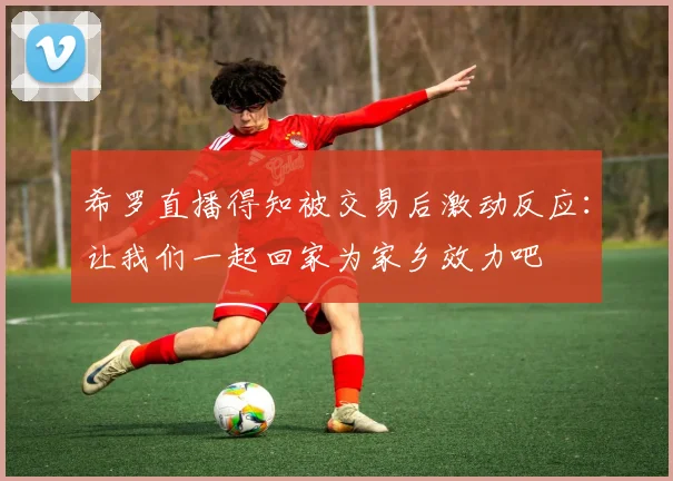 希罗直播得知被交易后激动反应：让我们一起回家为家乡效力吧
