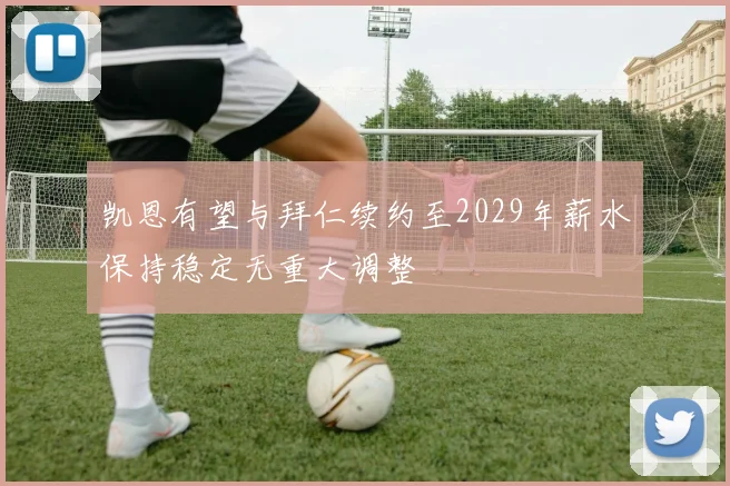 凯恩有望与拜仁续约至2029年薪水保持稳定无重大调整