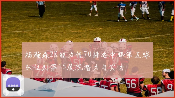 杨瀚森2K能力值70排名中锋第五球队位列第15展现潜力与实力