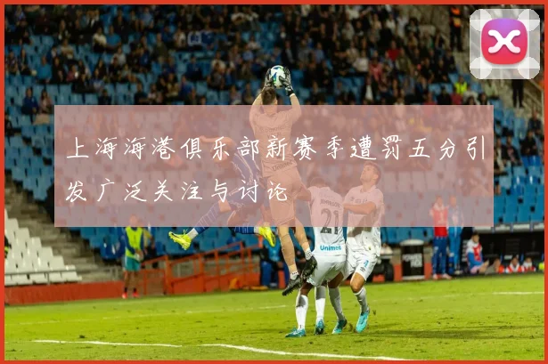 上海海港俱乐部新赛季遭罚五分引发广泛关注与讨论