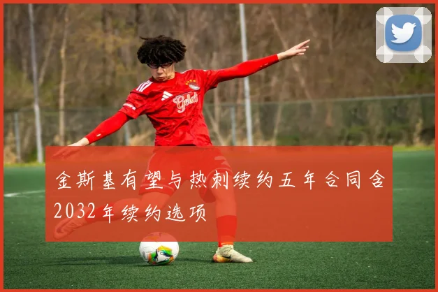 金斯基有望与热刺续约五年合同含2032年续约选项