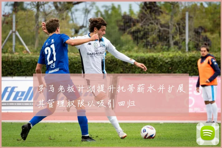 罗马老板计划提升托蒂薪水并扩展其管理权限以吸引回归