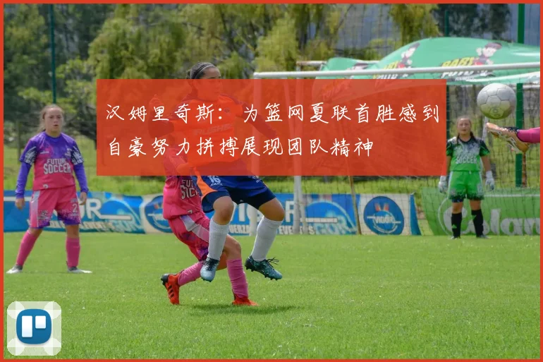汉姆里奇斯：为篮网夏联首胜感到自豪努力拼搏展现团队精神