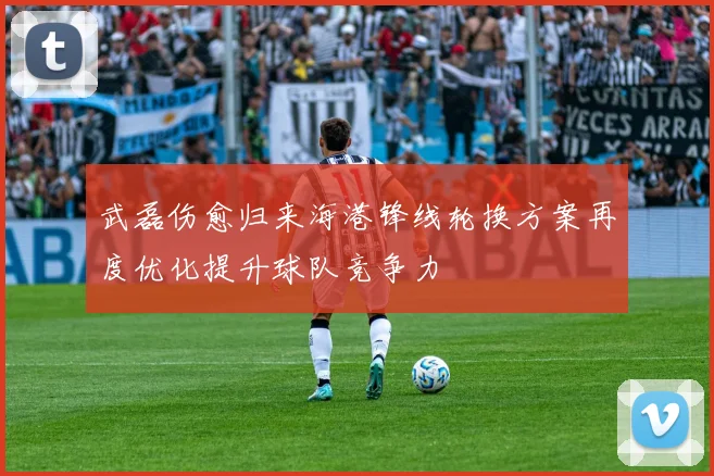 武磊伤愈归来海港锋线轮换方案再度优化提升球队竞争力