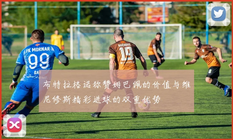 布特拉格诺称赞姆巴佩的价值与维尼修斯精彩进球的双重优势