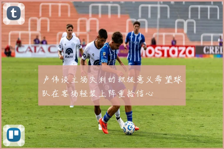 卢伟谈主场失利的积极意义希望球队在客场轻装上阵重拾信心