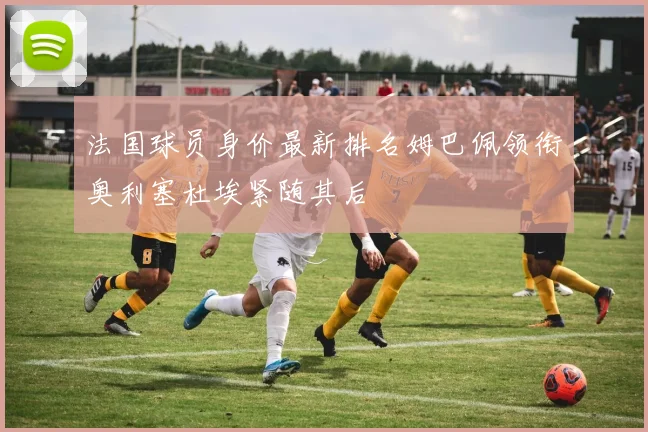 法国球员身价最新排名姆巴佩领衔奥利塞杜埃紧随其后