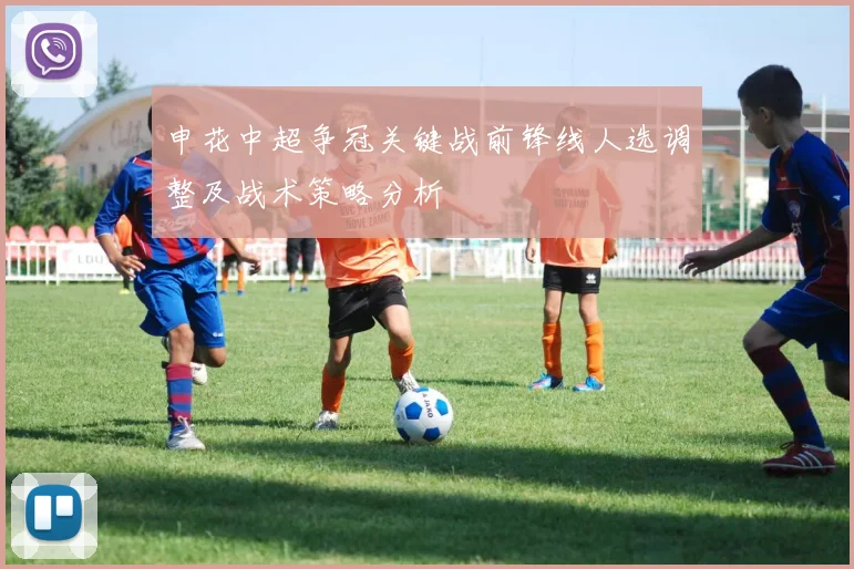 申花中超争冠关键战前锋线人选调整及战术策略分析