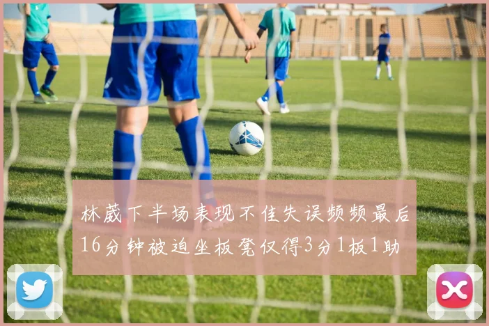 林葳下半场表现不佳失误频频最后16分钟被迫坐板凳仅得3分1板1助