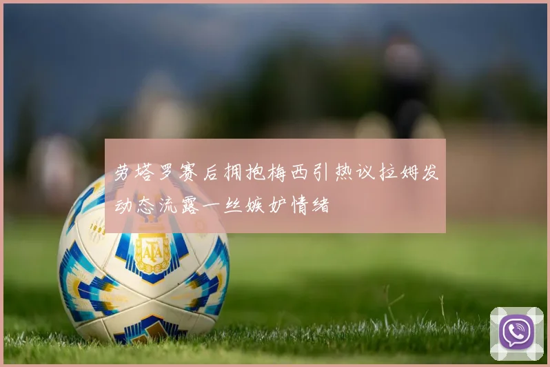 劳塔罗赛后拥抱梅西引热议拉姆发动态流露一丝嫉妒情绪