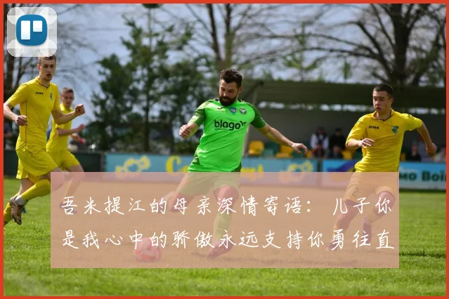 吾米提江的母亲深情寄语：儿子你是我心中的骄傲永远支持你勇往直前！
