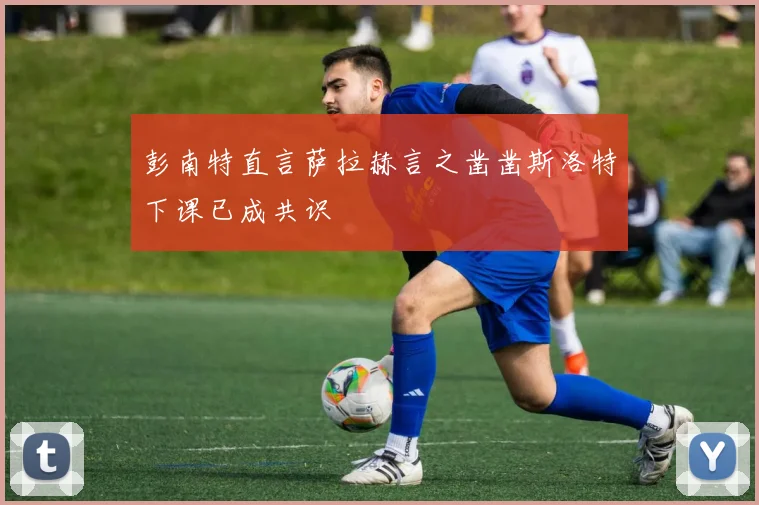 彭南特直言萨拉赫言之凿凿斯洛特下课已成共识