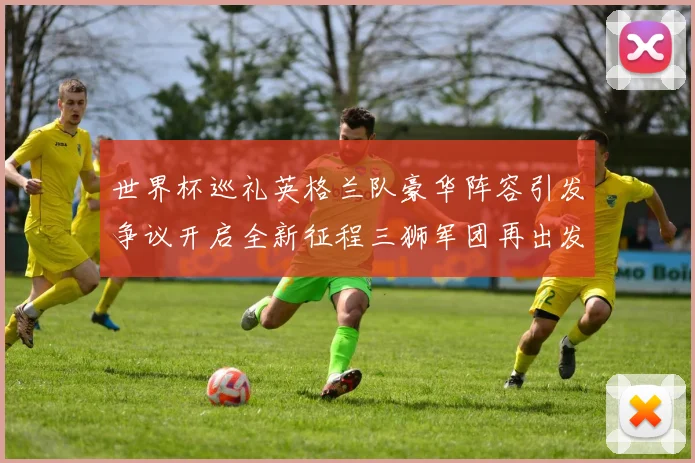 世界杯巡礼英格兰队豪华阵容引发争议开启全新征程三狮军团再出发