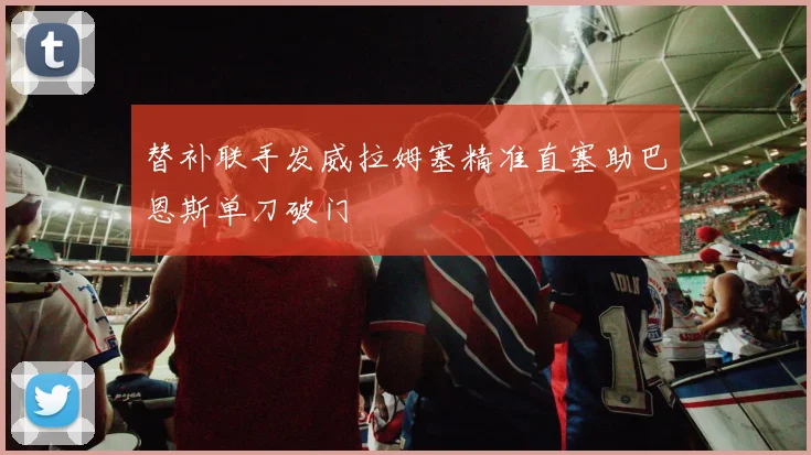 替补联手发威拉姆塞精准直塞助巴恩斯单刀破门