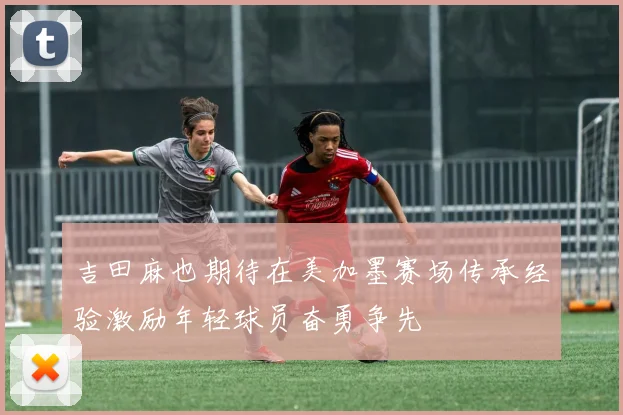吉田麻也期待在美加墨赛场传承经验激励年轻球员奋勇争先