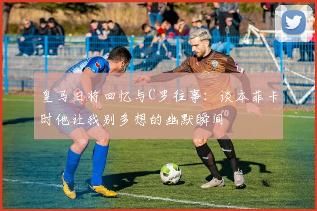 皇马旧将回忆与C罗往事：谈本菲卡时他让我别多想的幽默瞬间