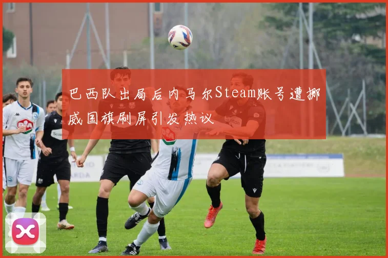 巴西队出局后内马尔Steam账号遭挪威国旗刷屏引发热议