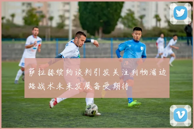萨拉赫续约谈判引发关注利物浦边路战术未来发展备受期待