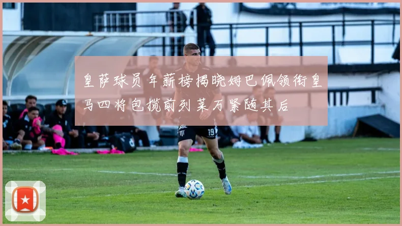 皇萨球员年薪榜揭晓姆巴佩领衔皇马四将包揽前列莱万紧随其后