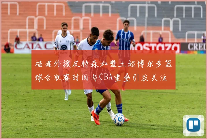 福建外援皮特森加盟土超博尔多篮球会联赛时间与CBA重叠引发关注